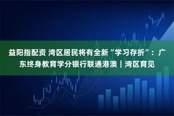 益阳指配资 湾区居民将有全新“学习存折”：广东终身教育学分银行联通港澳｜湾区育见