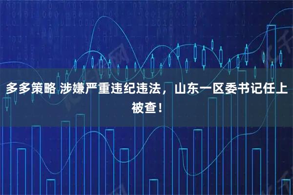 多多策略 涉嫌严重违纪违法，山东一区委书记任上被查！