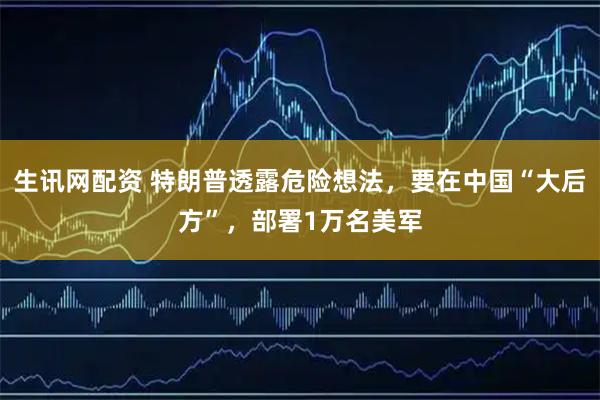 生讯网配资 特朗普透露危险想法，要在中国“大后方”，部署1万名美军