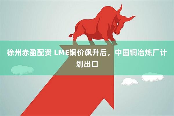 徐州赤盈配资 LME铜价飙升后，中国铜冶炼厂计划出口