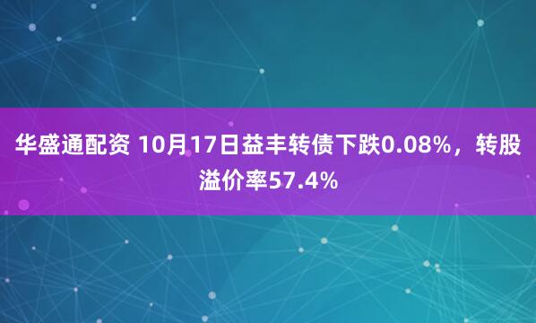华盛通配资 10月17日益丰转债下跌0.08%，转股溢价率57.4%