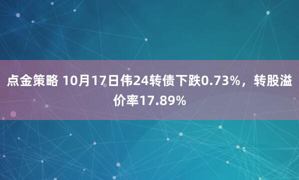 点金策略 10月17日伟24转债下跌0.73%，转股溢价率17.89%
