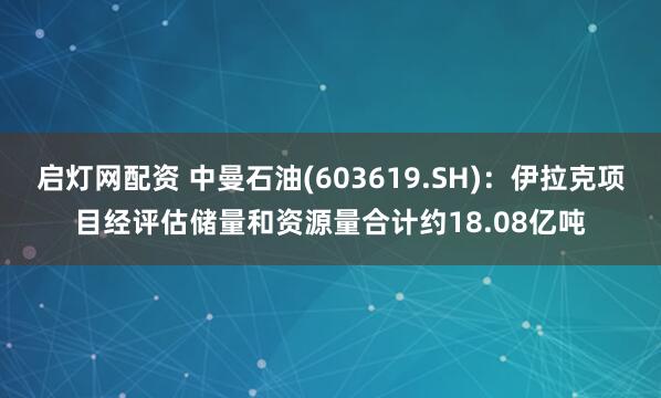 启灯网配资 中曼石油(603619.SH)：伊拉克项目经评估储量和资源量合计约18.08亿吨