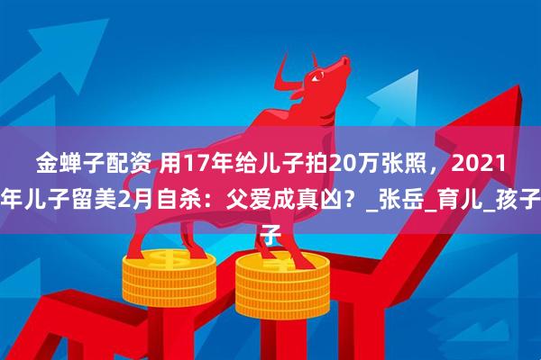金蝉子配资 用17年给儿子拍20万张照，2021年儿子留美2月自杀：父爱成真凶？_张岳_育儿_孩子