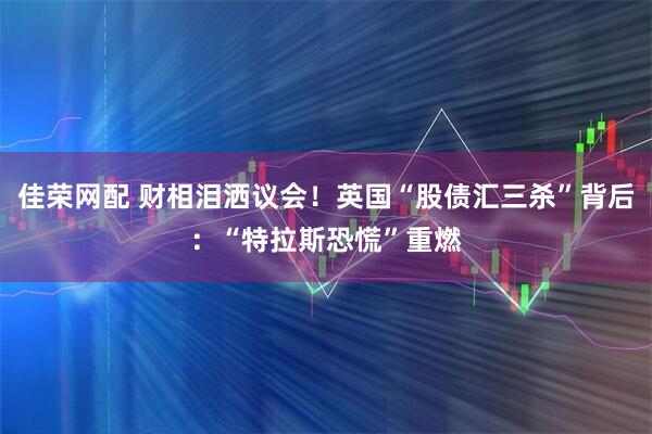 佳荣网配 财相泪洒议会！英国“股债汇三杀”背后：“特拉斯恐慌”重燃