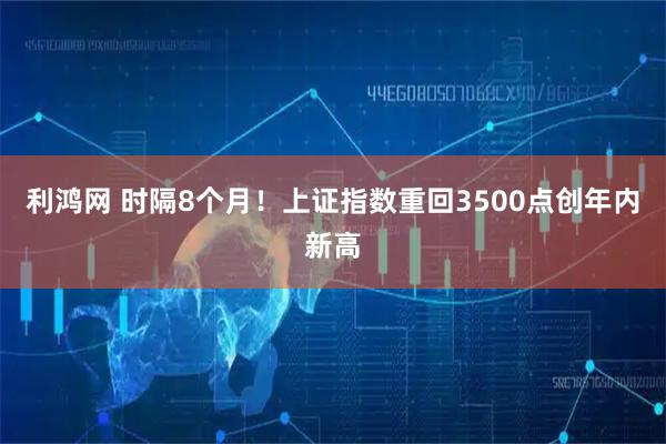 利鸿网 时隔8个月！上证指数重回3500点创年内新高