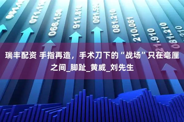 瑞丰配资 手指再造，手术刀下的“战场”只在毫厘之间_脚趾_黄威_刘先生