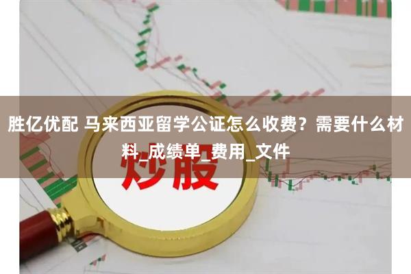 胜亿优配 马来西亚留学公证怎么收费？需要什么材料_成绩单_费用_文件