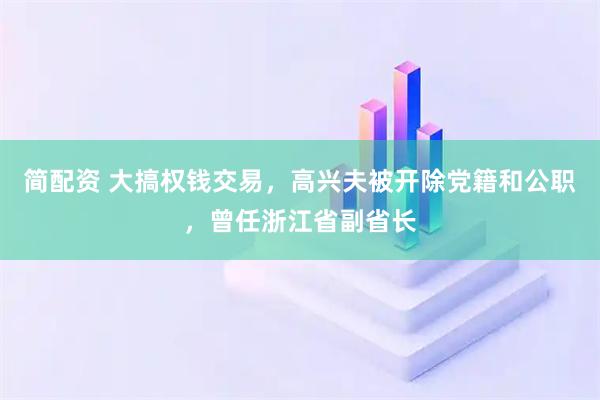简配资 大搞权钱交易，高兴夫被开除党籍和公职，曾任浙江省副省长