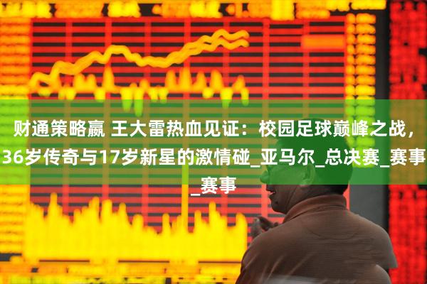 财通策略嬴 王大雷热血见证：校园足球巅峰之战，36岁传奇与17岁新星的激情碰_亚马尔_总决赛_赛事