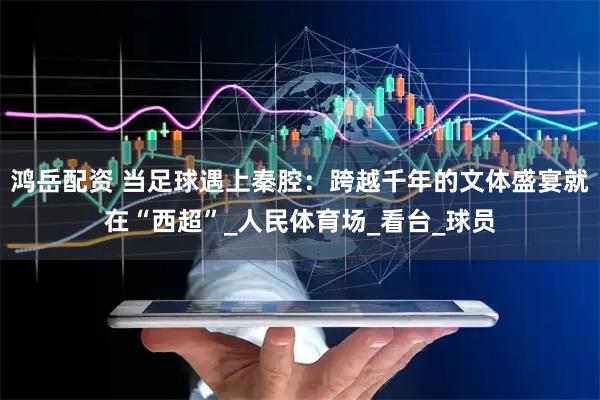 鸿岳配资 当足球遇上秦腔：跨越千年的文体盛宴就在“西超”_人民体育场_看台_球员